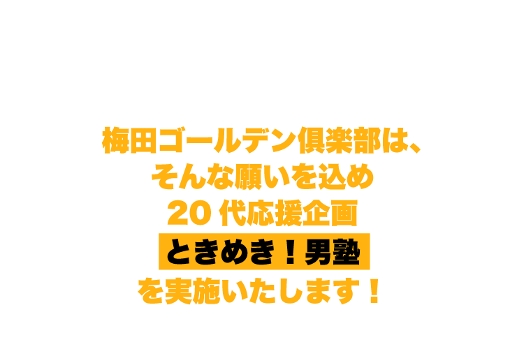 これが全て本当でなかったとしても、これからの20代！もっともっと元気でいて欲しい！梅田ゴールデン俱楽部は、そんな願いを込め20代応援企画 ときめき！男塾 を実施いたします！